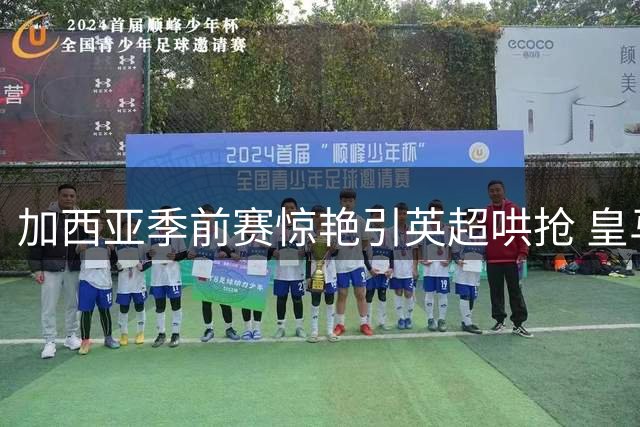 加西亚季前赛惊艳引英超哄抢 皇马教练组与高层陷人才去留分歧