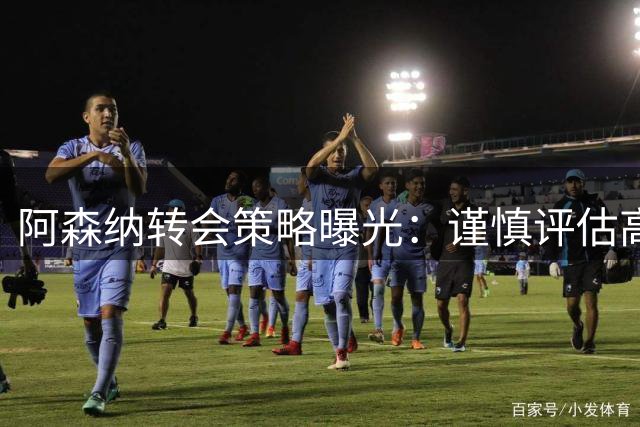 阿森纳转会策略曝光：谨慎评估高价目标，全力锁定潜在新星